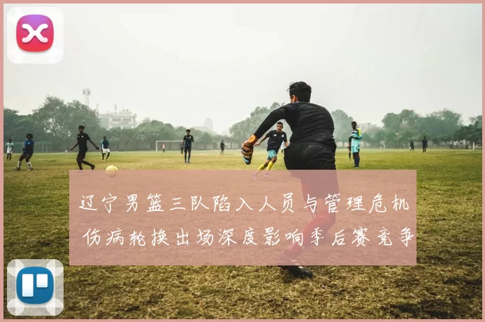 辽宁男篮三队陷入人员与管理危机 伤病轮换出场深度影响季后赛竞争力