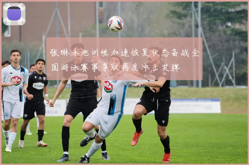 张琳泳池训练加速恢复状态备战全国游泳赛事争取再度冲击奖牌