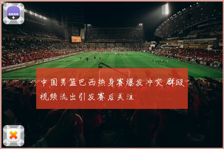 中国男篮巴西热身赛爆发冲突 群殴视频流出引发赛后关注
