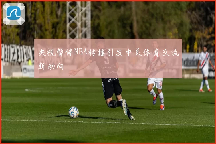 央视暂停NBA转播引发中美体育交流新动向