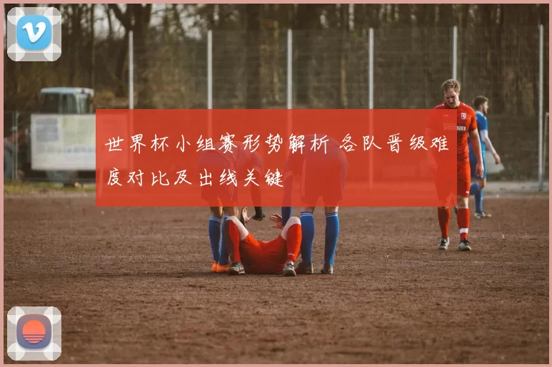 世界杯小组赛形势解析 各队晋级难度对比及出线关键