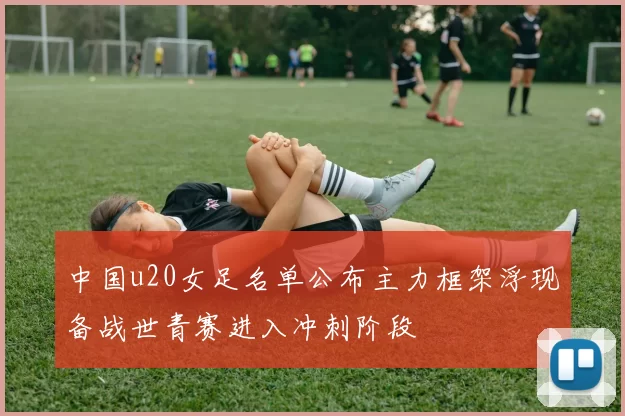 中国u20女足名单公布主力框架浮现备战世青赛进入冲刺阶段