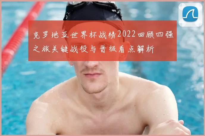 克罗地亚世界杯战绩2022回顾四强之旅关键战役与晋级看点解析