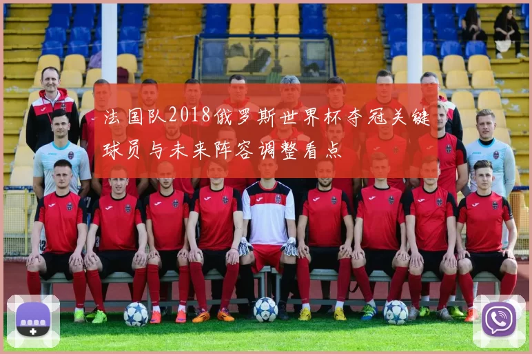 法国队2018俄罗斯世界杯夺冠关键球员与未来阵容调整看点