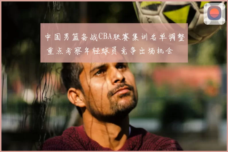 中国男篮备战CBA联赛集训名单调整 重点考察年轻球员竞争出场机会
