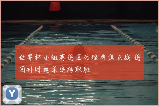 世界杯小组赛德国对瑞典焦点战 德国补时绝杀逆转取胜