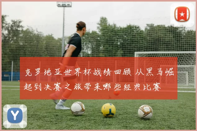 克罗地亚世界杯战绩回顾 从黑马崛起到决赛之旅带来哪些经典比赛