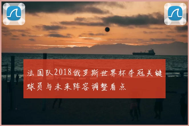 法国队2018俄罗斯世界杯夺冠关键球员与未来阵容调整看点