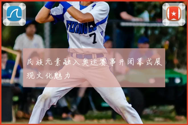 民族元素融入奥运赛事开闭幕式展现文化魅力