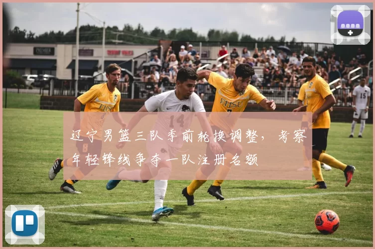 辽宁男篮三队季前轮换调整，考察年轻锋线争夺一队注册名额