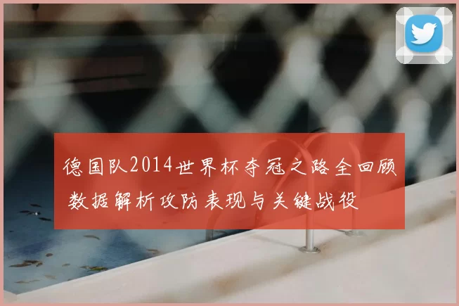 德国队2014世界杯夺冠之路全回顾 数据解析攻防表现与关键战役