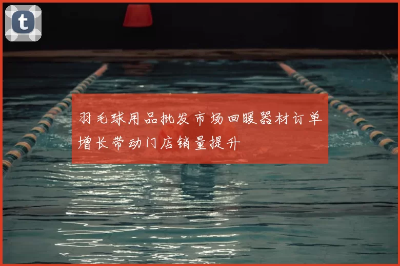 羽毛球用品批发市场回暖器材订单增长带动门店销量提升