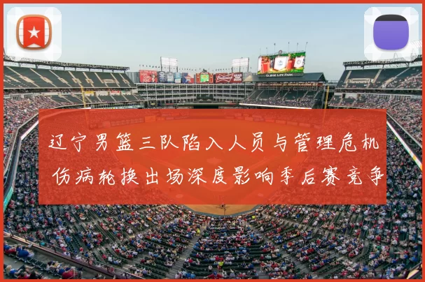 辽宁男篮三队陷入人员与管理危机 伤病轮换出场深度影响季后赛竞争力