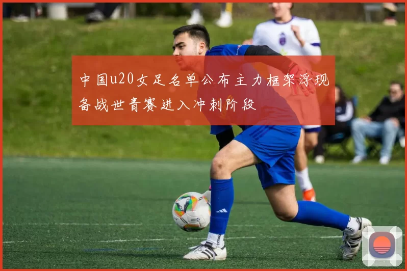 中国u20女足名单公布主力框架浮现备战世青赛进入冲刺阶段