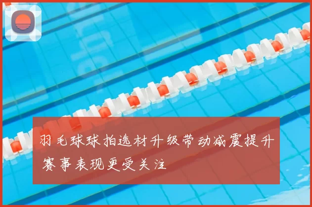 羽毛球球拍选材升级带动减震提升 赛事表现更受关注