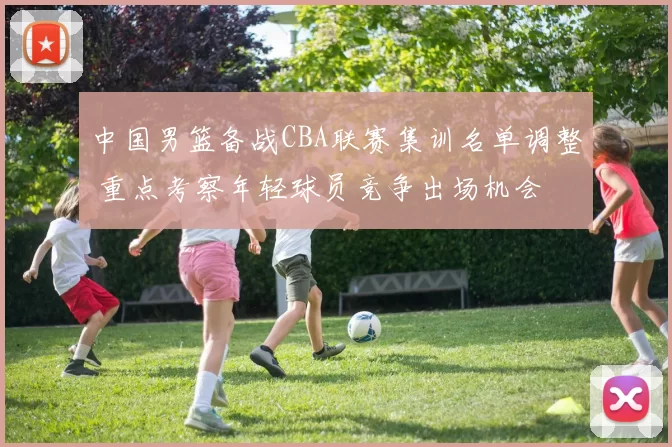 中国男篮备战CBA联赛集训名单调整 重点考察年轻球员竞争出场机会