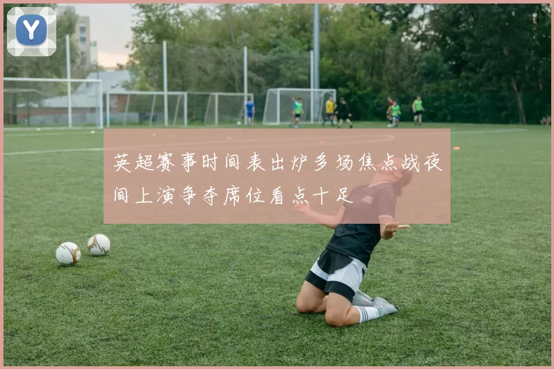 英超赛事时间表出炉多场焦点战夜间上演争夺席位看点十足