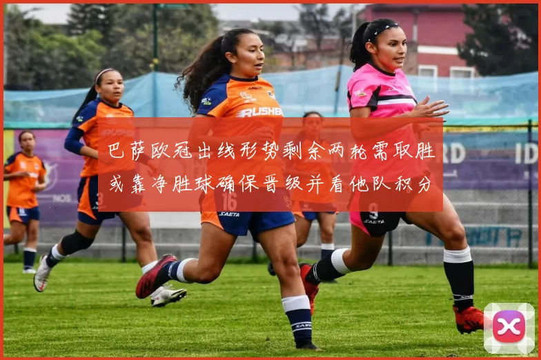 巴萨欧冠出线形势剩余两轮需取胜或靠净胜球确保晋级并看他队积分