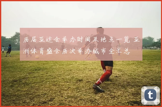 历届亚运会举办时间及地点一览 亚洲体育盛会历次举办城市全汇总