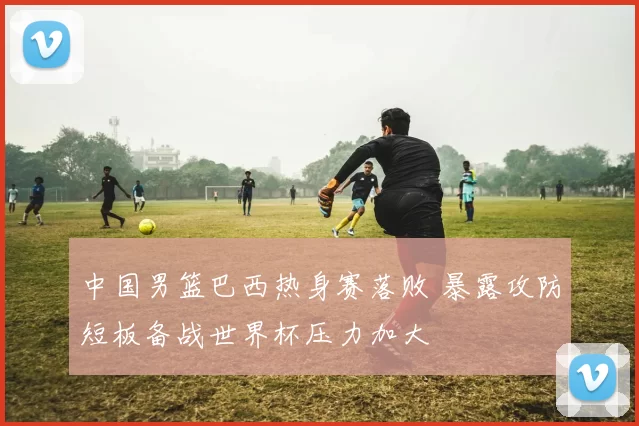 中国男篮巴西热身赛落败 暴露攻防短板备战世界杯压力加大