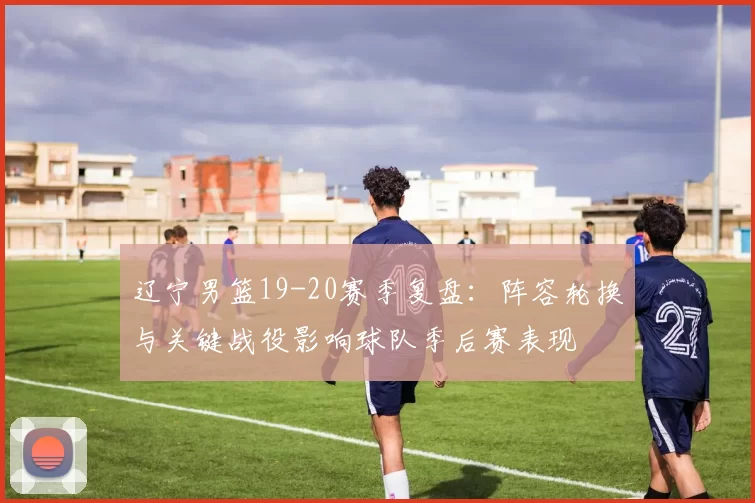 辽宁男篮19-20赛季复盘：阵容轮换与关键战役影响球队季后赛表现