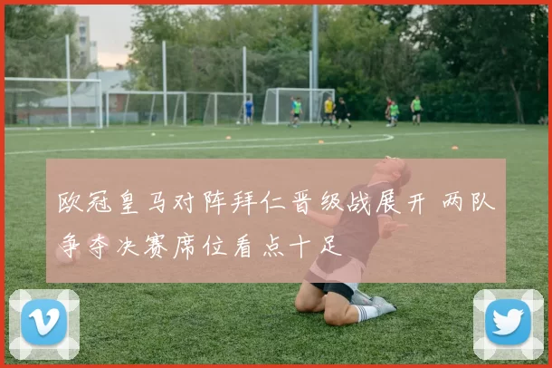 欧冠皇马对阵拜仁晋级战展开 两队争夺决赛席位看点十足