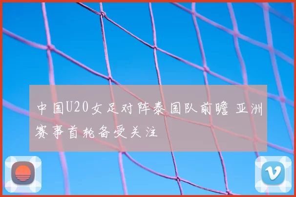 中国U20女足对阵泰国队前瞻 亚洲赛事首轮备受关注