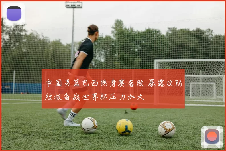 中国男篮巴西热身赛落败 暴露攻防短板备战世界杯压力加大