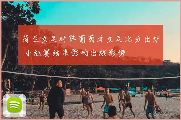 荷兰女足对阵葡萄牙女足比分出炉 小组赛结果影响出线形势