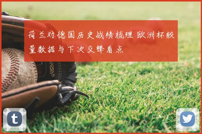 荷兰对德国历史战绩梳理 欧洲杯较量数据与下次交锋看点