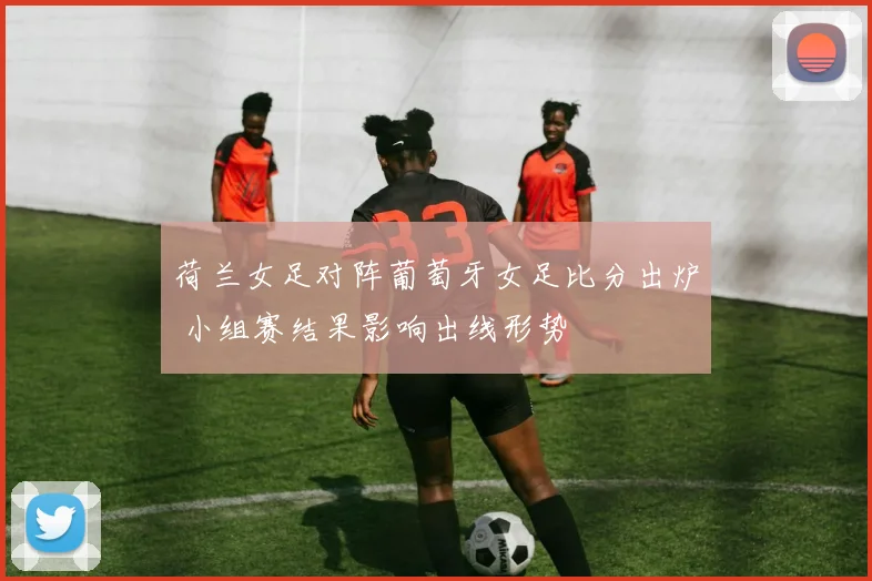 荷兰女足对阵葡萄牙女足比分出炉 小组赛结果影响出线形势