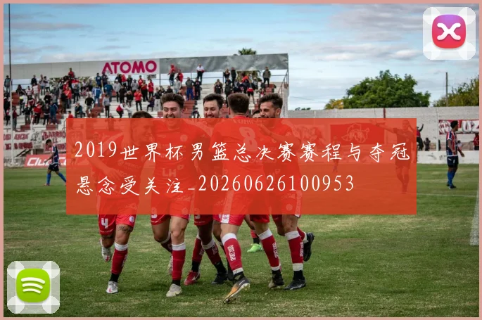 2019世界杯男篮总决赛赛程与夺冠悬念受关注_20260626100953